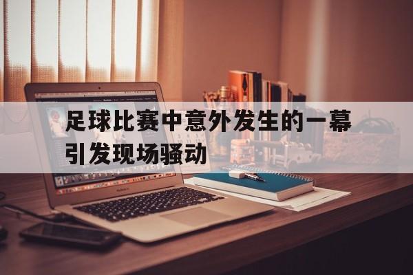 九游娱乐官网-足球比赛中意外发生的一幕引发现场骚动